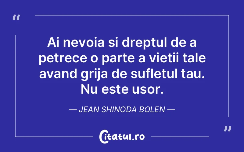 Ai nevoia si dreptul de a petrece o parte a vietii tale avand grija de sufletul tau. Nu este usor. Jean Shinoda Bolen