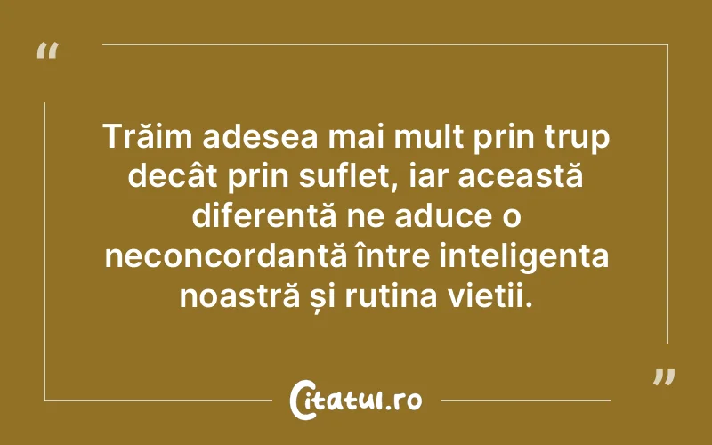 Trăim adesea mai mult prin trup decât prin suflet, iar această diferență ne aduce o neconcordanță între inteligența noastră și rutina vieții.
