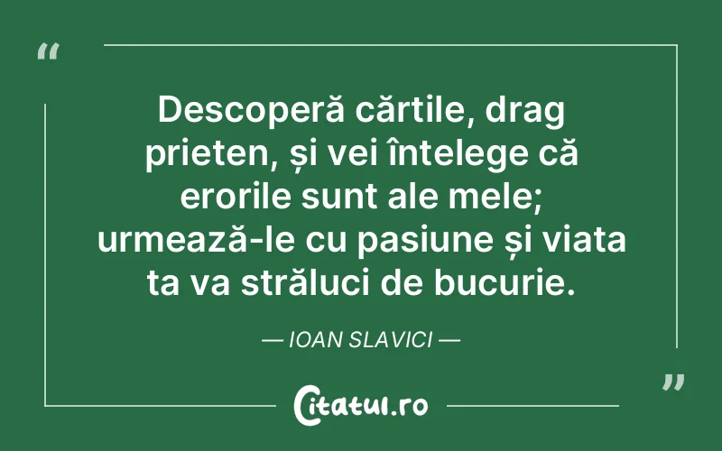Descoperă cărțile, drag prieten, și vei înțelege că erorile sunt ale mele; urmează-le cu pasiune și viața ta va străluci de bucurie. Ioan Slavici