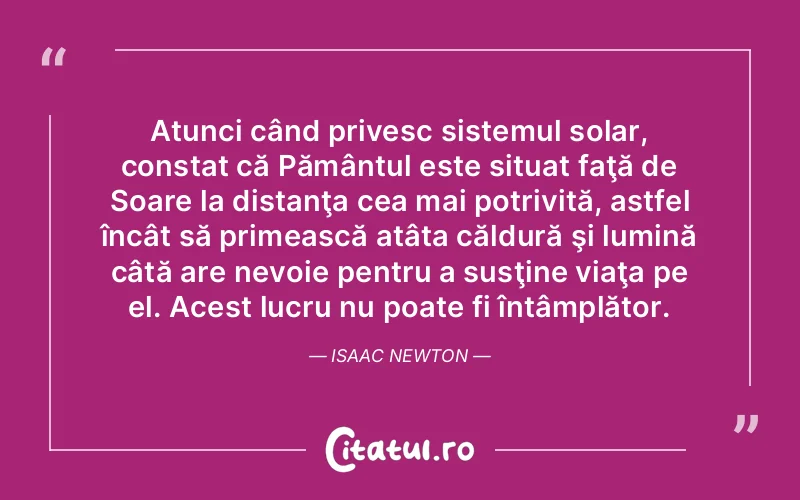Atunci când privesc sistemul solar, constat că Pământul este situat faţă de Soare la distanţa cea mai potrivită, astfel încât să primească atâta căldură şi lumină câtă are nevoie pentru a susţine viaţa pe el. Acest lucru nu poate fi întâmplător. Isaac Newton