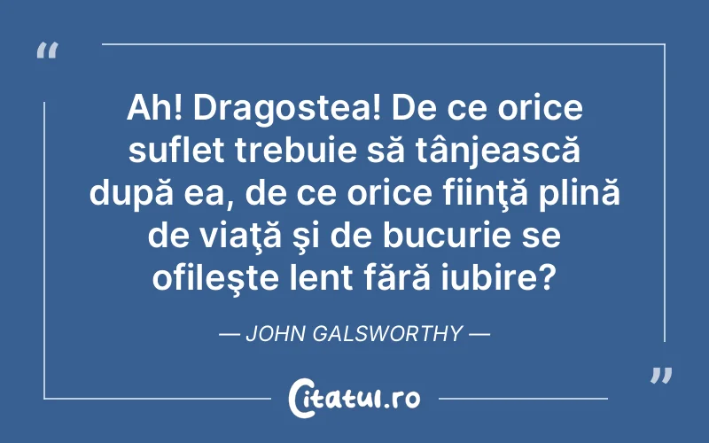 Ah! Dragostea! De ce orice suflet trebuie să tânjească după ea, de ce orice fiinţă plină de viaţă şi de bucurie se ofileşte lent fără iubire?	John Galsworthy