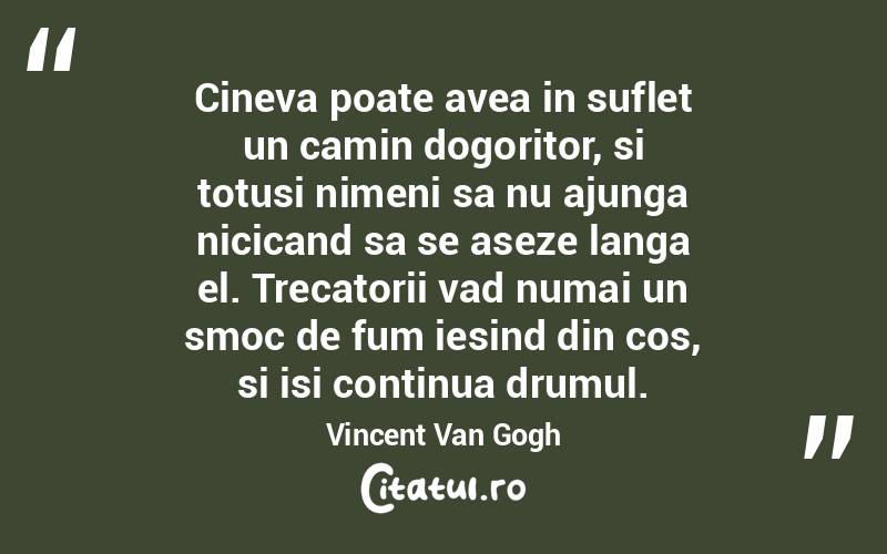 Cineva poate avea in suflet un camin dogoritor, si totusi nimeni sa nu ajunga nicicand sa se aseze langa el. Trecatorii vad numai un smoc de fum iesind din cos, si isi continua drumul. Vincent Van Gogh
