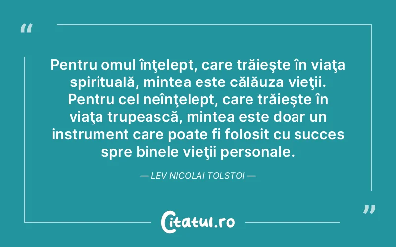 Pentru omul înţelept, care trăieşte în viaţa spirituală, mintea este călăuza vieţii. Pentru cel neînţelept, care trăieşte în viaţa trupească, mintea este doar un instrument care poate fi folosit cu succes spre binele vieţii personale. Lev Nicolai Tolstoi