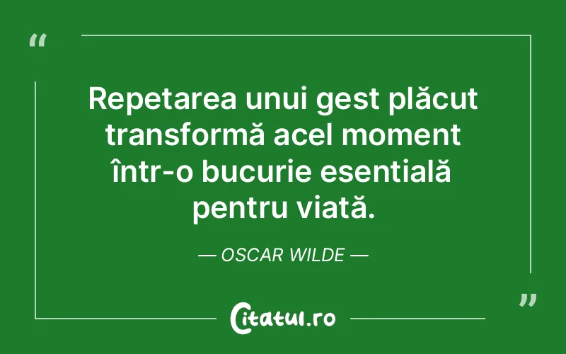 Repetarea unui gest plăcut transformă acel moment într-o bucurie esențială pentru viață. Oscar Wilde