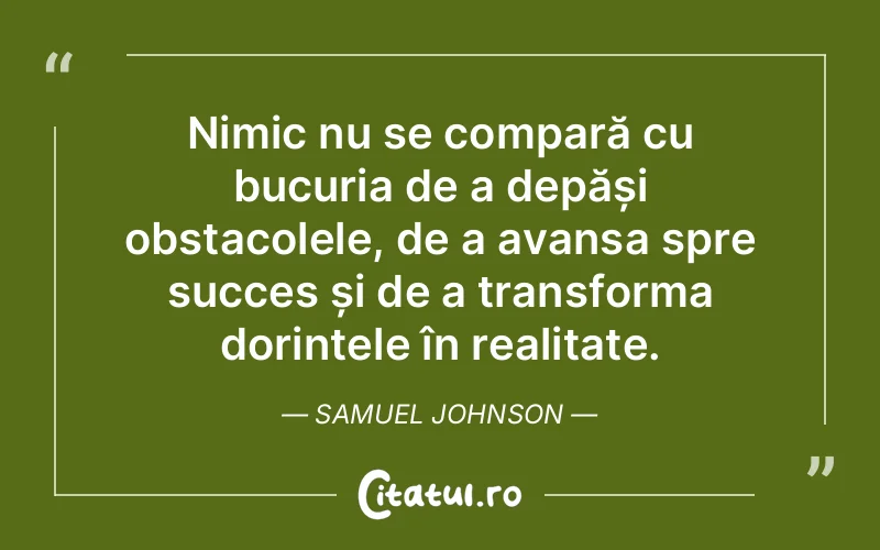 Nimic nu se compară cu bucuria de a depăși obstacolele, de a avansa spre succes și de a transforma dorințele în realitate. Samuel Johnson