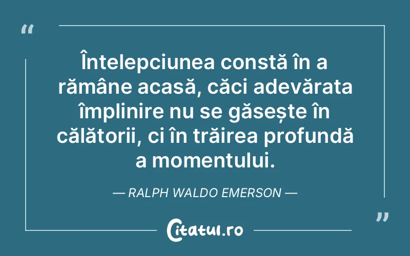 Înțelepciunea constă în a rămâne acasă, căci adevărata împlinire nu se găsește în călătorii, ci în trăirea profundă a momentului. Ralph Waldo Emerson