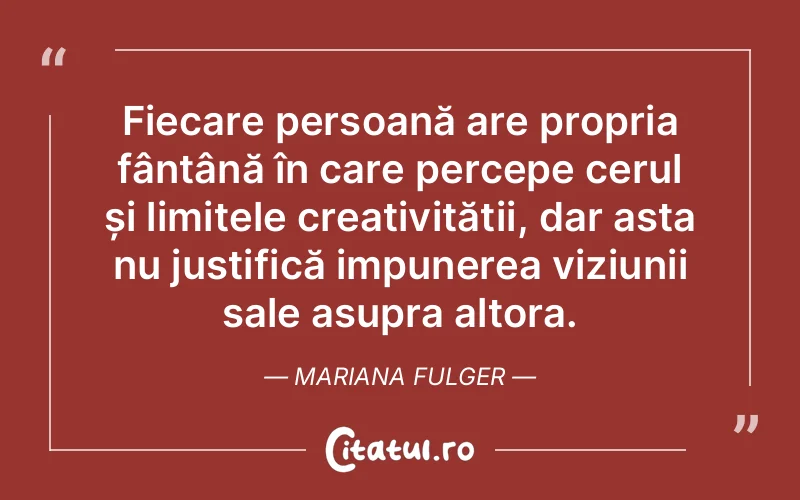 Fiecare persoană are propria fântână în care percepe cerul și limitele creativității, dar asta nu justifică impunerea viziunii sale asupra altora. Mariana Fulger