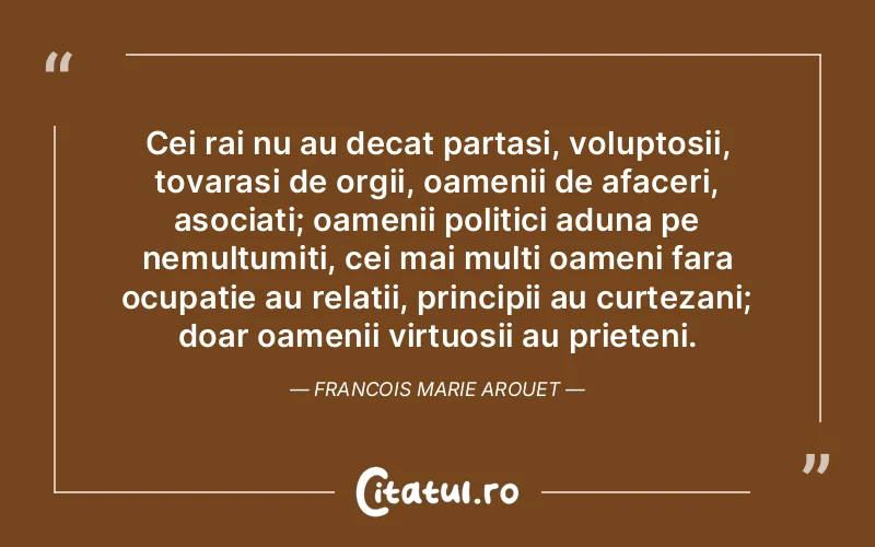 Cei rai nu au decat partasi, voluptosii, tovarasi de orgii, oamenii de afaceri, asociati; oamenii politici aduna pe nemultumiti, cei mai multi oameni fara ocupatie au relatii, principii au curtezani; doar oamenii virtuosii au prieteni. Francois Marie Arouet