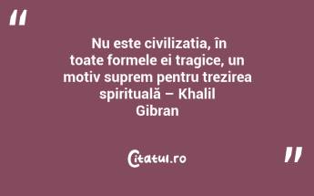  Nu este civilizația, în toate formele ei tragice, un motiv suprem pentru trezirea spirituală – Khalil Gibran...