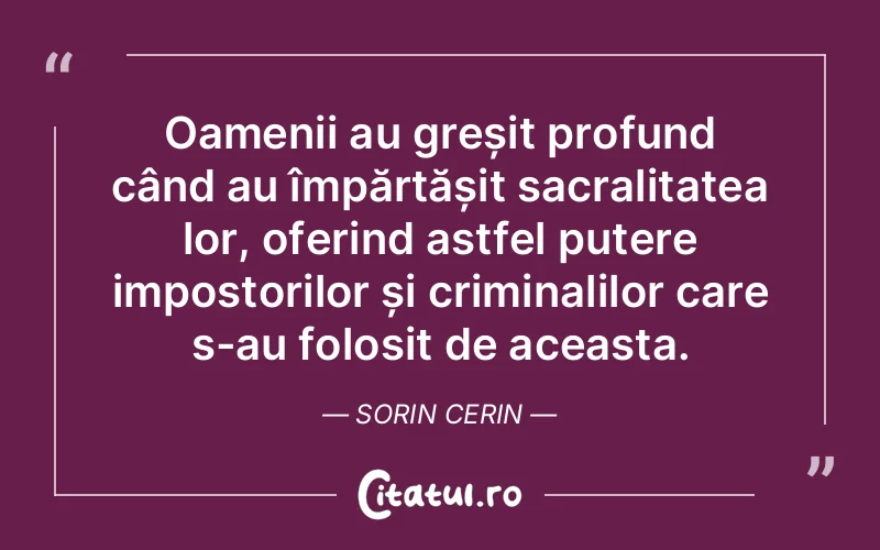 Oamenii au greșit profund când au împărtășit sacralitatea lor, oferind astfel putere impostorilor și criminalilor care s-au folosit de aceasta. Sorin Cerin