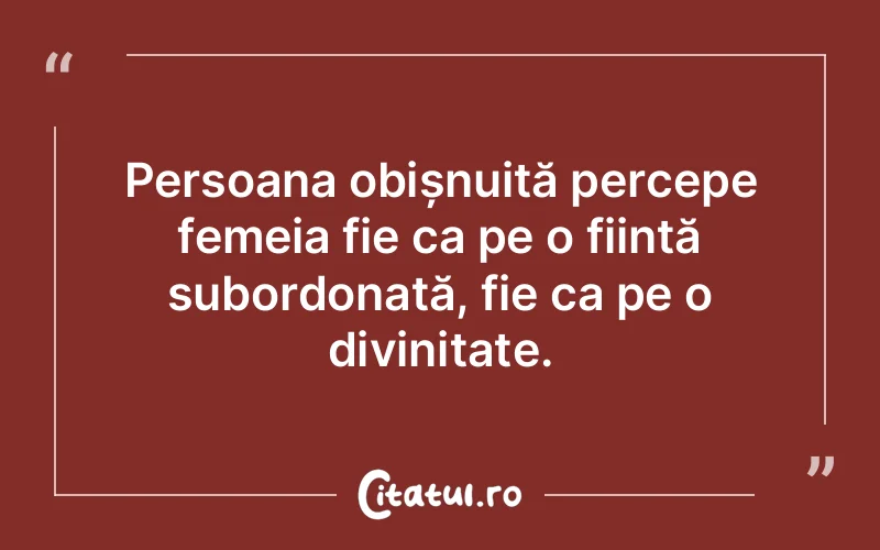 Persoana obișnuită percepe femeia fie ca pe o ființă subordonată, fie ca pe o divinitate.