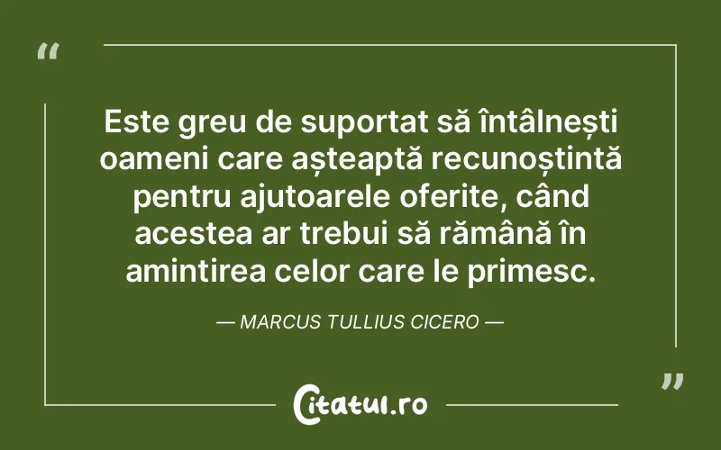 Este greu de suportat să întâlnești oameni care așteaptă recunoștință pentru ajutoarele oferite, când acestea ar trebui să rămână în amintirea celor care le primesc. Marcus Tullius Cicero