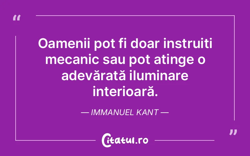 Oamenii pot fi doar instruiți mecanic sau pot atinge o adevărată iluminare interioară. Immanuel Kant