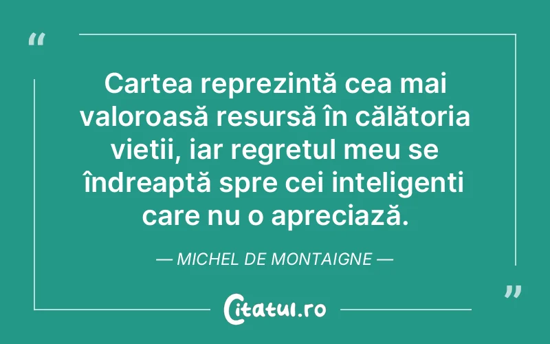 Cartea reprezintă cea mai valoroasă resursă în călătoria vieții, iar regretul meu se îndreaptă spre cei inteligenți care nu o apreciază. Michel de Montaigne