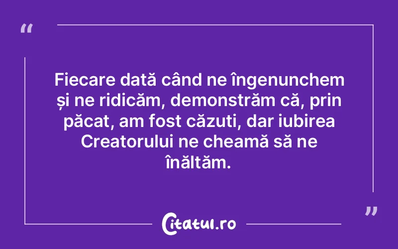 Fiecare dată când ne îngenunchem și ne ridicăm, demonstrăm că, prin păcat, am fost căzuți, dar iubirea Creatorului ne cheamă să ne înălțăm.