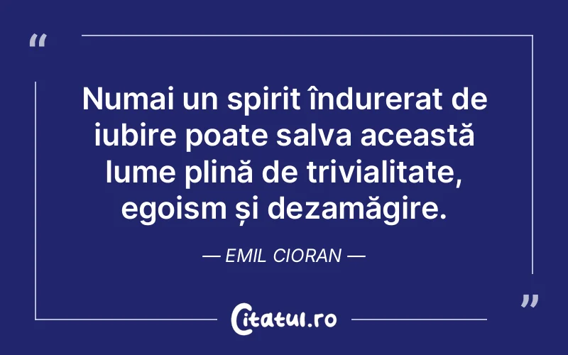 Numai un spirit îndurerat de iubire poate salva această lume plină de trivialitate, egoism și dezamăgire. Emil Cioran