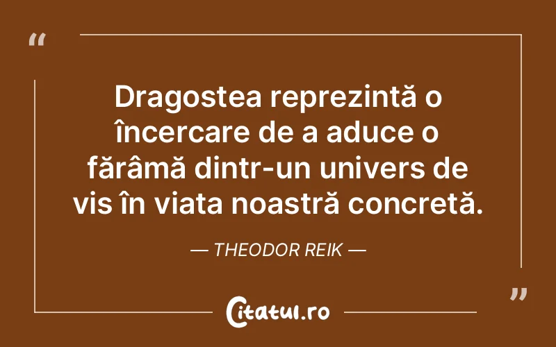 Dragostea reprezintă o încercare de a aduce o fărâmă dintr-un univers de vis în viața noastră concretă. Theodor Reik