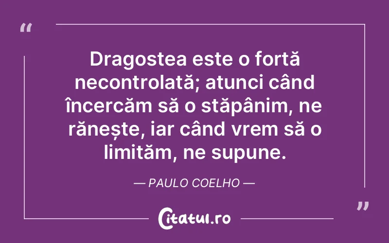 Dragostea este o forță necontrolată; atunci când încercăm să o stăpânim, ne rănește, iar când vrem să o limităm, ne supune. Paulo Coelho