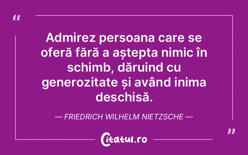 Admirez persoana care se oferă fără a aștepta nimic în schimb, dăruind cu generozitate și având inima deschisă. Friedrich Wilhelm Nietzsche