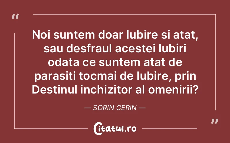 Noi suntem doar Iubire si atat, sau desfraul acestei Iubiri odata ce suntem atat de parasiti tocmai de Iubire, prin Destinul inchizitor al omenirii?	Sorin Cerin