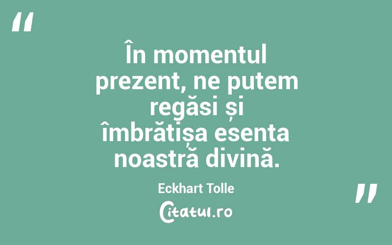 În momentul prezent, ne putem regăsi și îmbrățișa esența noastră divină. Eckhart Tolle
