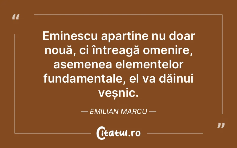 Eminescu aparține nu doar nouă, ci întreagă omenire, asemenea elementelor fundamentale, el va dăinui veșnic. Emilian Marcu