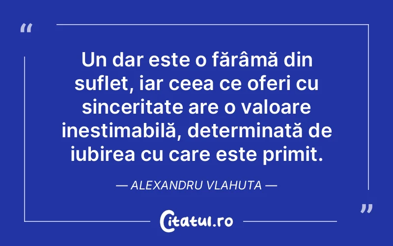 Un dar este o fărâmă din suflet, iar ceea ce oferi cu sinceritate are o valoare inestimabilă, determinată de iubirea cu care este primit. Alexandru Vlahuta