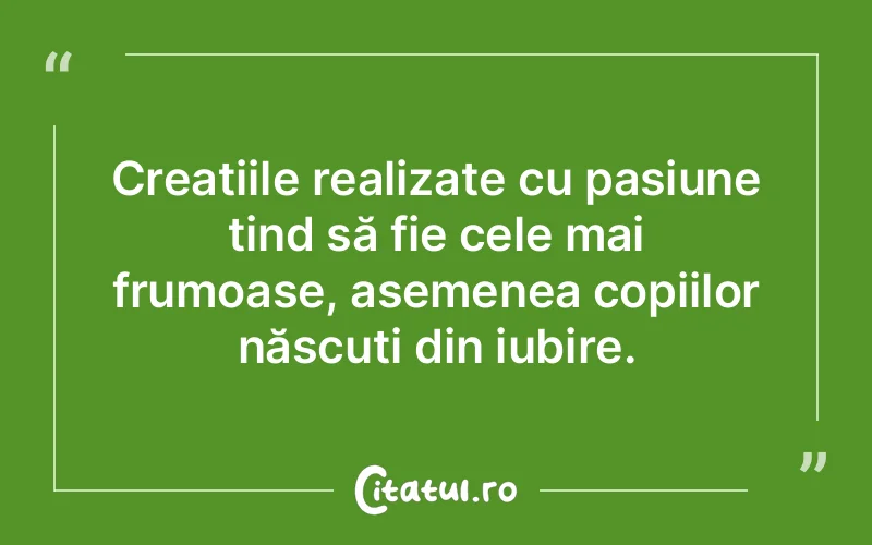 Creațiile realizate cu pasiune tind să fie cele mai frumoase, asemenea copiilor născuți din iubire.
