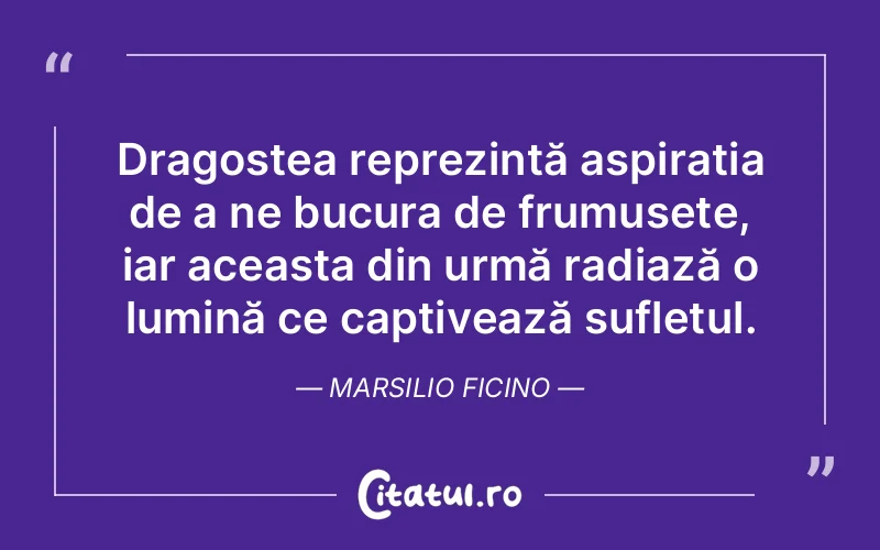 Dragostea reprezintă aspirația de a ne bucura de frumusețe, iar aceasta din urmă radiază o lumină ce captivează sufletul. Marsilio Ficino