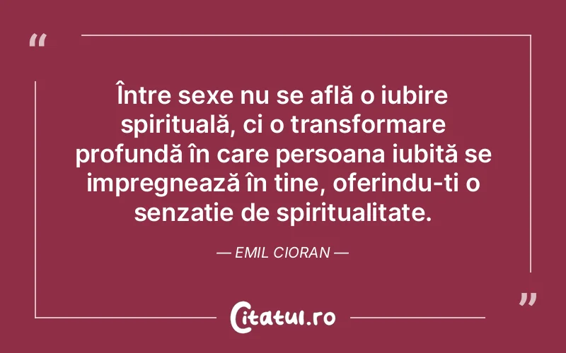 Între sexe nu se află o iubire spirituală, ci o transformare profundă în care persoana iubită se impregnează în tine, oferindu-ți o senzație de spiritualitate. Emil Cioran