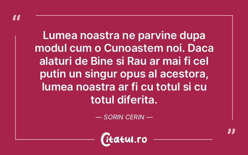 Lumea noastra ne parvine dupa modul cum o Cunoastem noi. Daca alaturi de Bine si Rau ar mai fi cel putin un singur opus al acestora, lumea noastra ar fi cu totul si cu totul diferita. Sorin Cerin