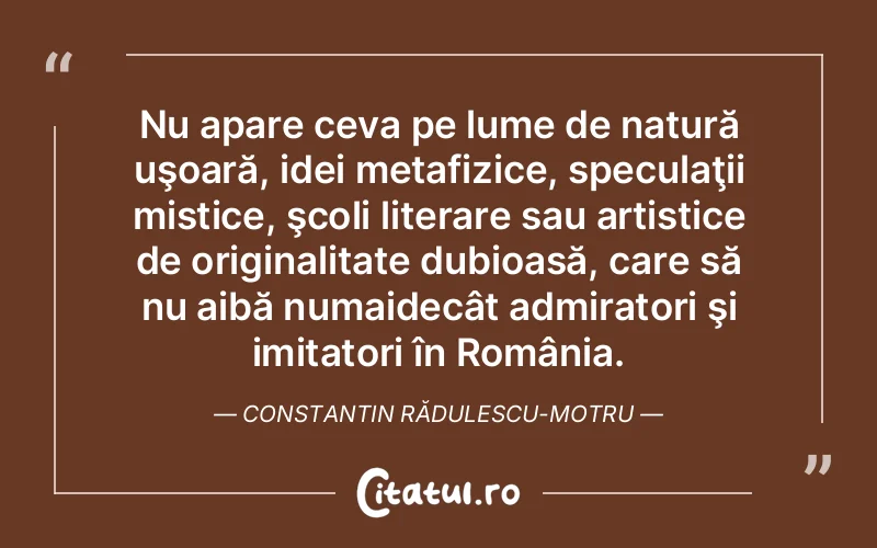 Nu apare ceva pe lume de natură uşoară, idei metafizice, speculaţii mistice, şcoli literare sau artistice de originalitate dubioasă, care să nu aibă numaidecât admiratori şi imitatori în România. Constantin Rădulescu-Motru