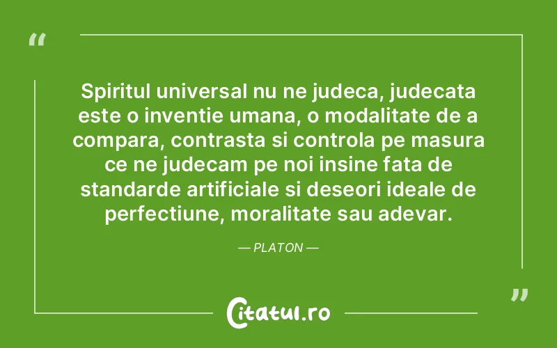 Spiritul universal nu ne judeca, judecata este o inventie umana, o modalitate de a compara, contrasta si controla pe masura ce ne judecam pe noi insine fata de standarde artificiale si deseori ideale de perfectiune, moralitate sau adevar. Platon