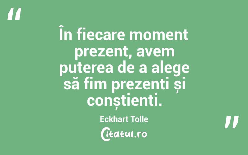În fiecare moment prezent, avem puterea de a alege să fim prezenți și conștienți. Eckhart Tolle
