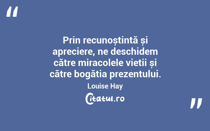 Prin recunoștință și apreciere, ne deschidem către miracolele vieții și către bogăția prezentului. Louise Hay
