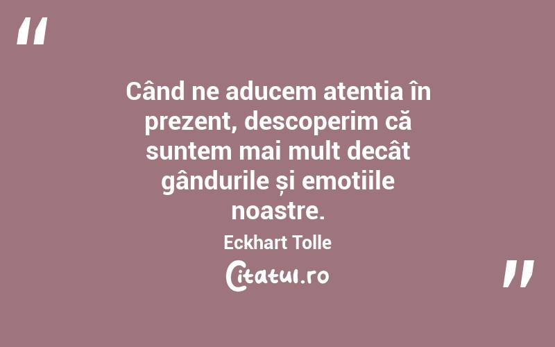 Când ne aducem atenția în prezent, descoperim că suntem mai mult decât gândurile și emoțiile noastre. Eckhart Tolle
