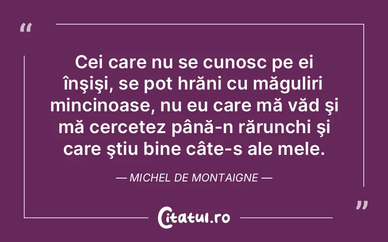 Cei care nu se cunosc pe ei înşişi, se pot hrăni cu măguliri mincinoase, nu eu care mă văd şi mă cercetez până-n rărunchi şi care ştiu bine câte-s ale mele. Michel de Montaigne