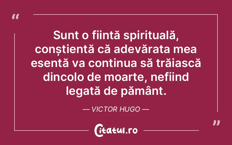 Sunt o ființă spirituală, conștientă că adevărata mea esență va continua să trăiască dincolo de moarte, nefiind legată de pământ. Victor Hugo