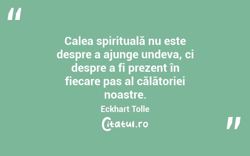 Calea spirituală nu este despre a ajunge undeva, ci despre a fi prezent în fiecare pas al călătoriei noastre. Eckhart Tolle
