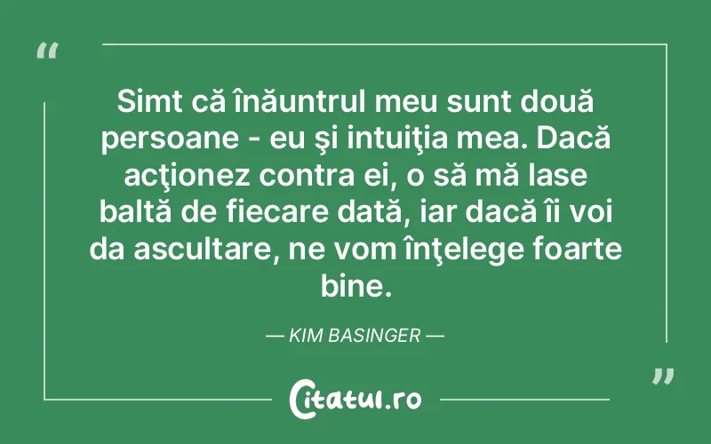 Simt că înăuntrul meu sunt două persoane - eu şi intuiţia mea. Dacă acţionez contra ei, o să mă lase baltă de fiecare dată, iar dacă îi voi da ascultare, ne vom înţelege foarte bine. Kim Basinger