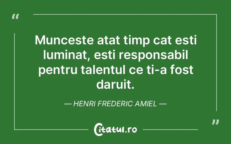 Munceste atat timp cat esti luminat, esti responsabil pentru talentul ce ti-a fost daruit. Henri Frederic Amiel