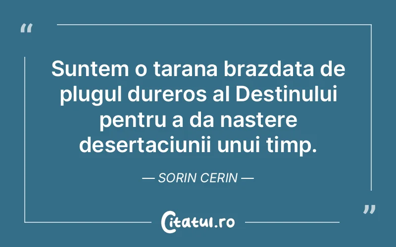 Suntem o tarana brazdata de plugul dureros al Destinului pentru a da nastere desertaciunii unui timp. Sorin Cerin