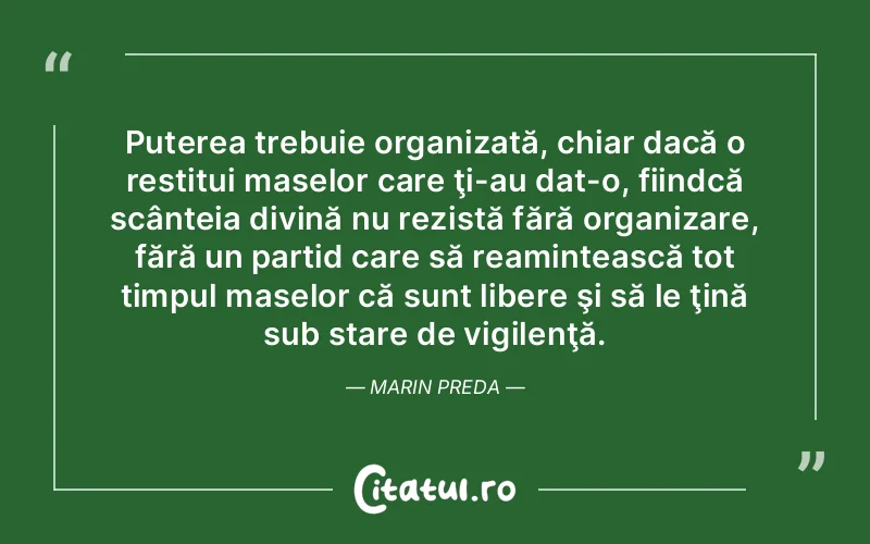 Puterea trebuie organizată, chiar dacă o restitui maselor care ţi-au dat-o, fiindcă scânteia divină nu rezistă fără organizare, fără un partid care să reamintească tot timpul maselor că sunt libere şi să le ţină sub stare de vigilenţă. Marin Preda