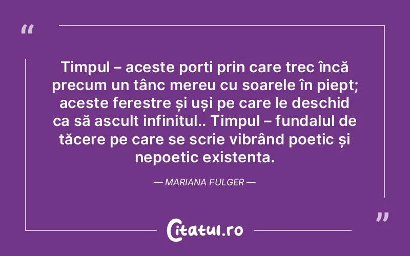 Timpul – aceste porți prin care trec încă precum un țânc mereu cu soarele în piept; aceste ferestre și uși pe care le deschid ca să ascult infinitul.. Timpul – fundalul de tăcere pe care se scrie vibrând poetic și nepoetic existența. Mariana Fulger