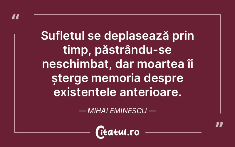 Sufletul se deplasează prin timp, păstrându-se neschimbat, dar moartea îi șterge memoria despre existențele anterioare. Mihai Eminescu
