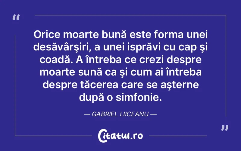 Orice moarte bună este forma unei desăvârşiri, a unei isprăvi cu cap şi coadă. A întreba ce crezi despre moarte sună ca şi cum ai întreba despre tăcerea care se aşterne după o simfonie. Gabriel Liiceanu