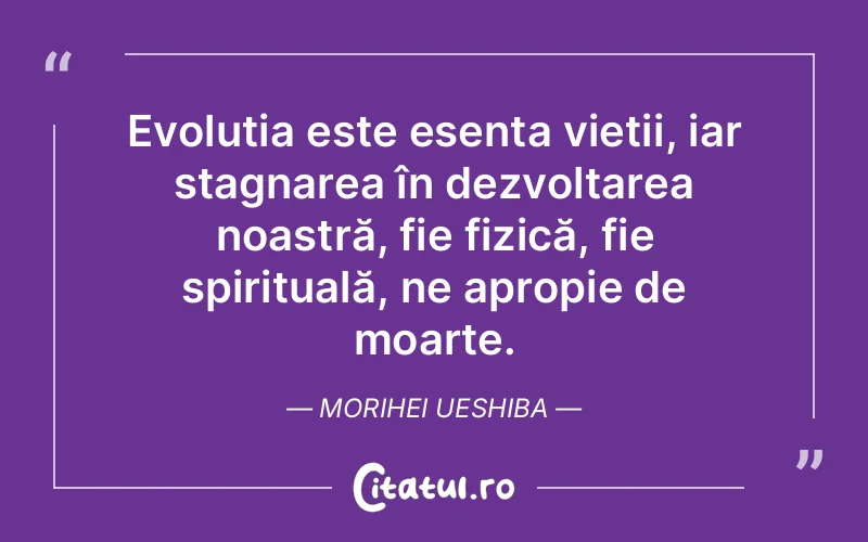 Evoluția este esența vieții, iar stagnarea în dezvoltarea noastră, fie fizică, fie spirituală, ne apropie de moarte. Morihei Ueshiba