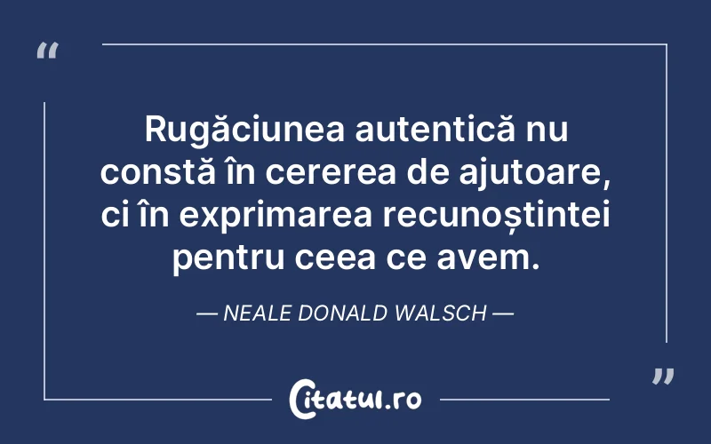 Rugăciunea autentică nu constă în cererea de ajutoare, ci în exprimarea recunoștinței pentru ceea ce avem. Neale Donald Walsch
