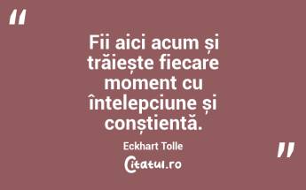Fii aici acum și trăiește fiecare moment cu înțelepciune și conștiență. Eckhart Tolle...