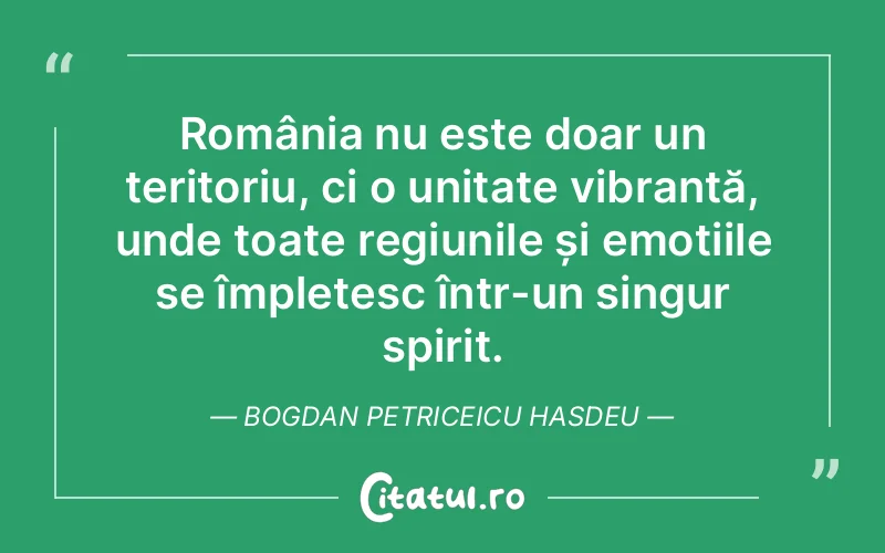 România nu este doar un teritoriu, ci o unitate vibrantă, unde toate regiunile și emoțiile se împletesc într-un singur spirit. Bogdan Petriceicu Hasdeu